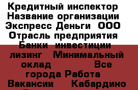 Кредитный инспектор › Название организации ­ Экспресс Деньги, ООО › Отрасль предприятия ­ Банки, инвестиции, лизинг › Минимальный оклад ­ 20 000 - Все города Работа » Вакансии   . Кабардино-Балкарская респ.